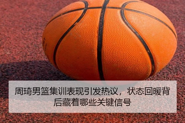 周琦男篮集训表现引发热议，状态回暖背后藏着哪些关键信号 - Kaiyun